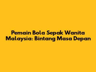 Pemain Bola Sepak Wanita Malaysia: Bintang Masa Depan