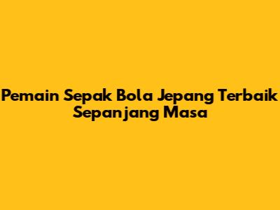 Pemain Sepak Bola Jepang Terbaik Sepanjang Masa