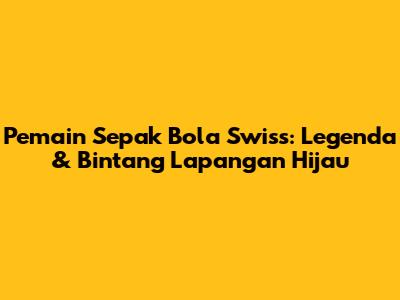 Pemain Sepak Bola Swiss: Legenda & Bintang Lapangan Hijau