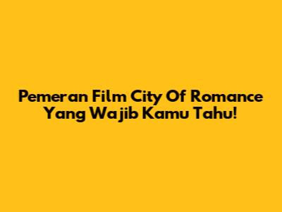 Pemeran Film City Of Romance Yang Wajib Kamu Tahu!