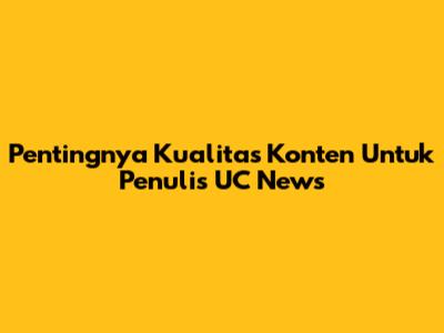 Pentingnya Kualitas Konten Untuk Penulis UC News