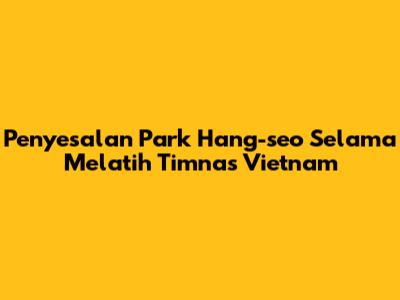 Penyesalan Park Hang-seo Selama Melatih Timnas Vietnam