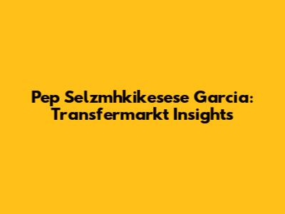 Pep Selzmhkikesese Garcia: Transfermarkt Insights