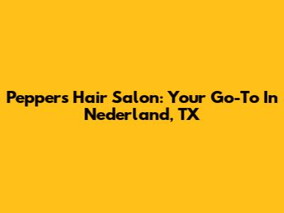 Peppers Hair Salon: Your Go-To In Nederland, TX