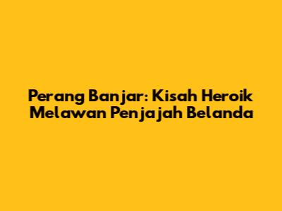 Perang Banjar: Kisah Heroik Melawan Penjajah Belanda