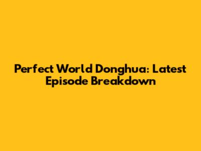 Perfect World Donghua: Latest Episode Breakdown