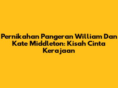 Pernikahan Pangeran William Dan Kate Middleton: Kisah Cinta Kerajaan