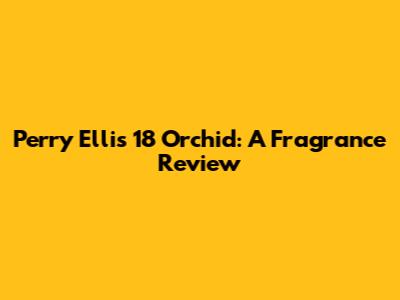 Perry Ellis 18 Orchid: A Fragrance Review