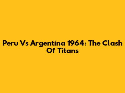 Peru Vs Argentina 1964: The Clash Of Titans
