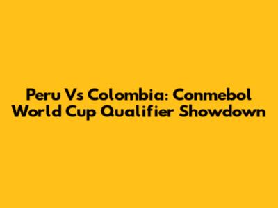 Peru Vs Colombia: Conmebol World Cup Qualifier Showdown