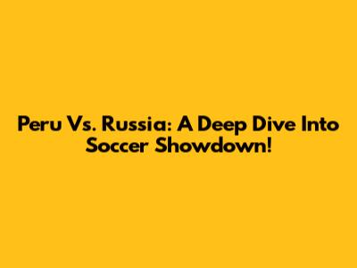 Peru Vs. Russia: A Deep Dive Into Soccer Showdown!