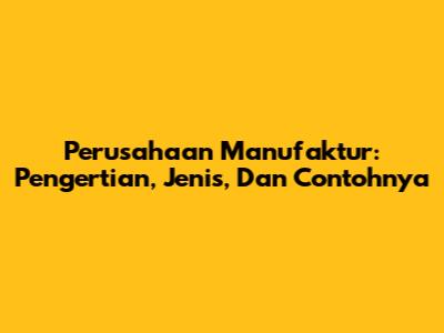 Perusahaan Manufaktur: Pengertian, Jenis, Dan Contohnya
