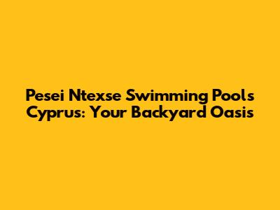 Pesei Ntexse Swimming Pools Cyprus: Your Backyard Oasis