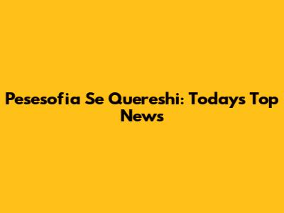 Pesesofia Se Quereshi: Today's Top News