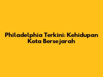 Philadelphia Terkini: Kehidupan Kota Bersejarah