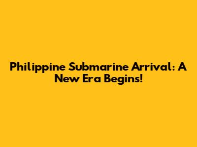 Philippine Submarine Arrival: A New Era Begins!