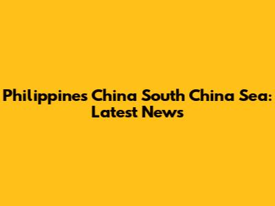 Philippines China South China Sea: Latest News