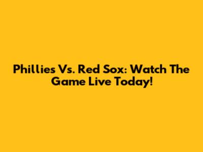 Phillies Vs. Red Sox: Watch The Game Live Today!