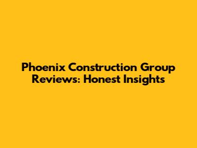 Phoenix Construction Group Reviews: Honest Insights