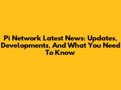 Pi Network Latest News: Updates, Developments, And What You Need To Know