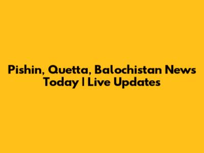 Pishin, Quetta, Balochistan News Today | Live Updates