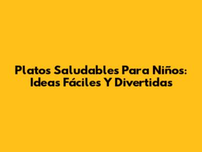 Platos Saludables Para Niños: Ideas Fáciles Y Divertidas