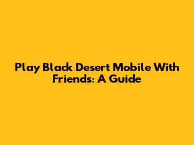 Play Black Desert Mobile With Friends: A Guide