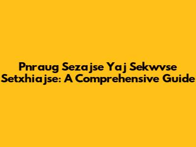Pnraug Sezajse Yaj Sekwvse Setxhiajse: A Comprehensive Guide