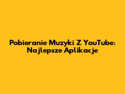 Pobieranie Muzyki Z YouTube: Najlepsze Aplikacje