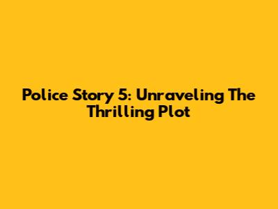 Police Story 5: Unraveling The Thrilling Plot