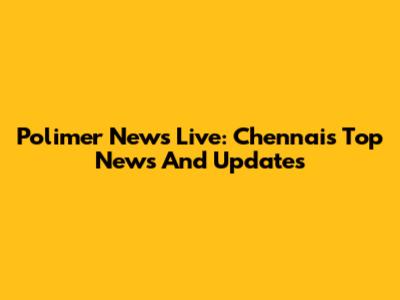 Polimer News Live: Chennai's Top News And Updates