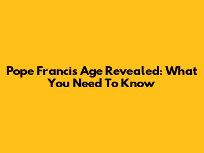 Pope Francis' Age Revealed: What You Need To Know