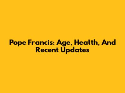 Pope Francis: Age, Health, And Recent Updates