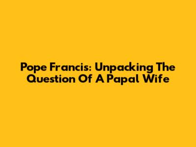 Pope Francis: Unpacking The Question Of A Papal Wife