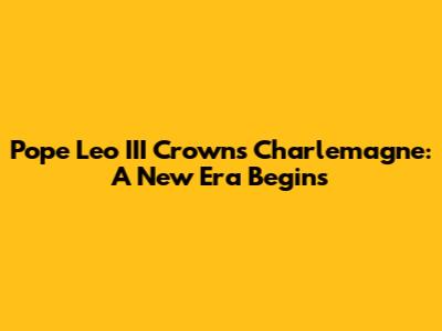 Pope Leo III Crowns Charlemagne: A New Era Begins