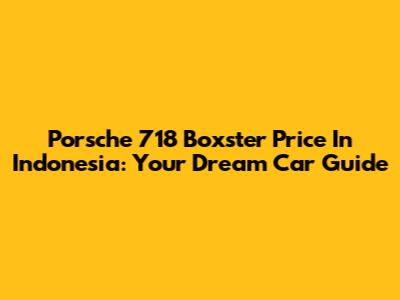 Porsche 718 Boxster Price In Indonesia: Your Dream Car Guide