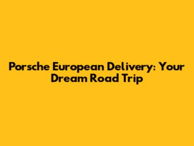 Porsche European Delivery: Your Dream Road Trip