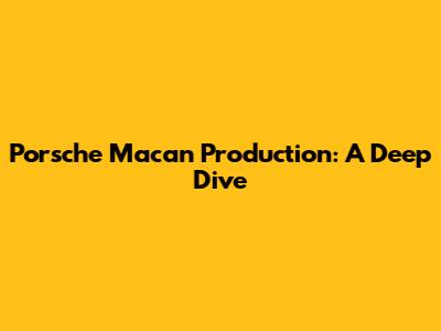 Porsche Macan Production: A Deep Dive