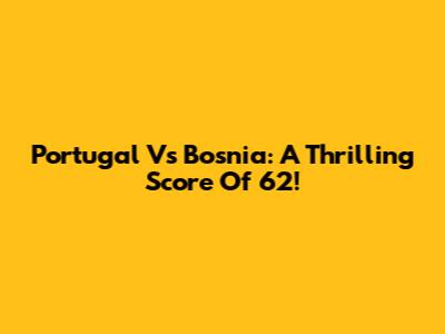 Portugal Vs Bosnia: A Thrilling Score Of 62!