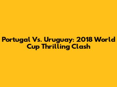 Portugal Vs. Uruguay: 2018 World Cup Thrilling Clash
