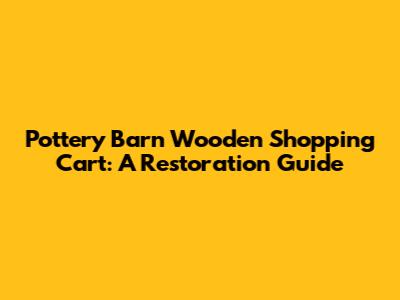 Pottery Barn Wooden Shopping Cart: A Restoration Guide