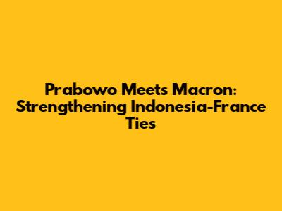 Prabowo Meets Macron: Strengthening Indonesia-France Ties