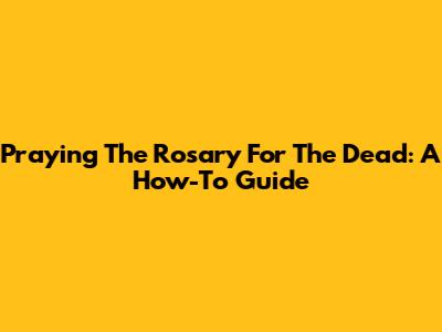 Praying The Rosary For The Dead: A How-To Guide