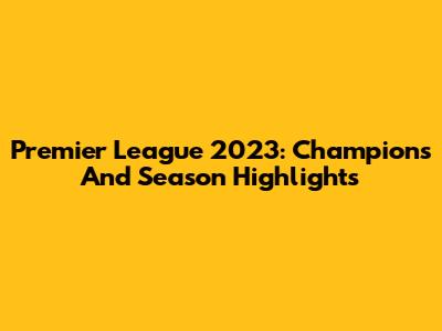 Premier League 2023: Champions And Season Highlights