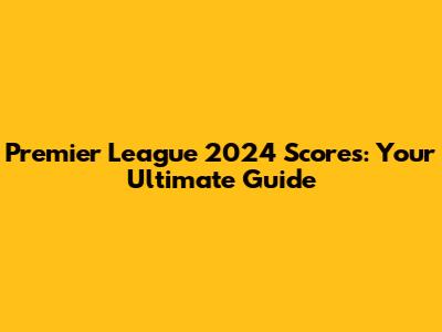 Premier League 2024 Scores: Your Ultimate Guide