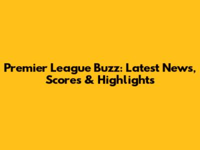 Premier League Buzz: Latest News, Scores & Highlights