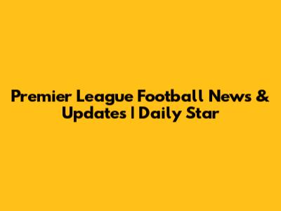 Premier League Football News & Updates | Daily Star