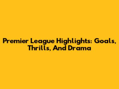 Premier League Highlights: Goals, Thrills, And Drama