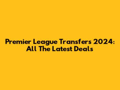 Premier League Transfers 2024: All The Latest Deals