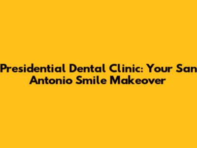 Presidential Dental Clinic: Your San Antonio Smile Makeover